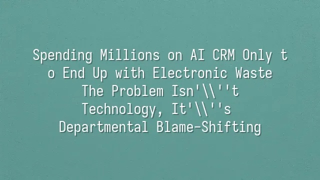 Spending Millions on AI CRM Only to End Up with Electronic Waste? The Problem Isn't Technology, It's Departmental Blame-Shifting