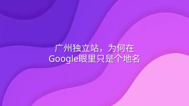 广州独立站，为何在Google眼里只是个地名？