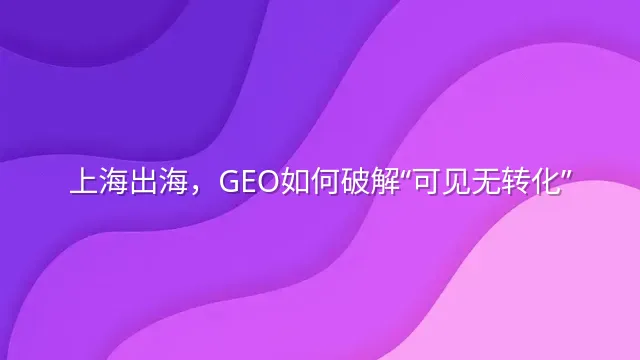 上海出海，GEO如何破解“可见无转化”