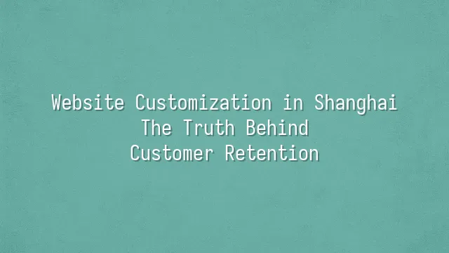 Website Customization in Shanghai: The Truth Behind Customer Retention