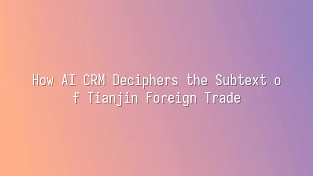 How AI CRM Deciphers the Subtext of Tianjin Foreign Trade