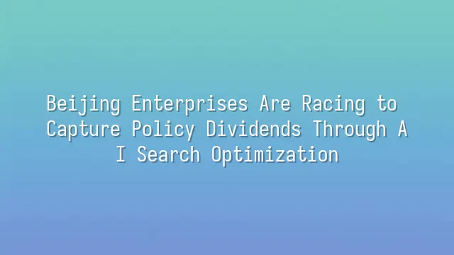 Beijing Enterprises Are Racing to Capture Policy Dividends Through AI Search Optimization