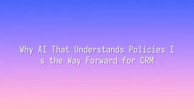 Why AI That Understands Policies Is the Way Forward for CRM
