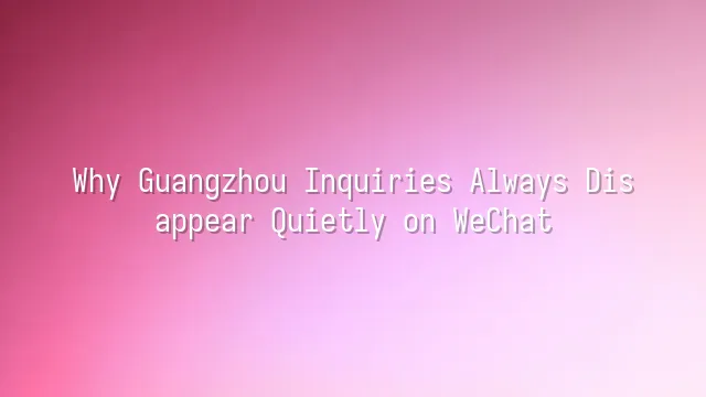 Why Guangzhou Inquiries Always Disappear Quietly on WeChat