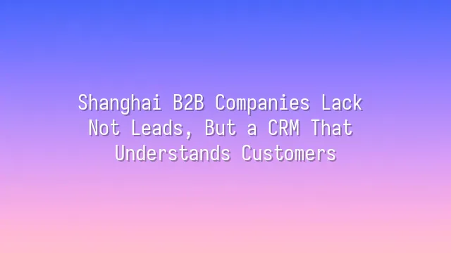 Shanghai B2B Companies Lack Not Leads, But a CRM That Understands Customers